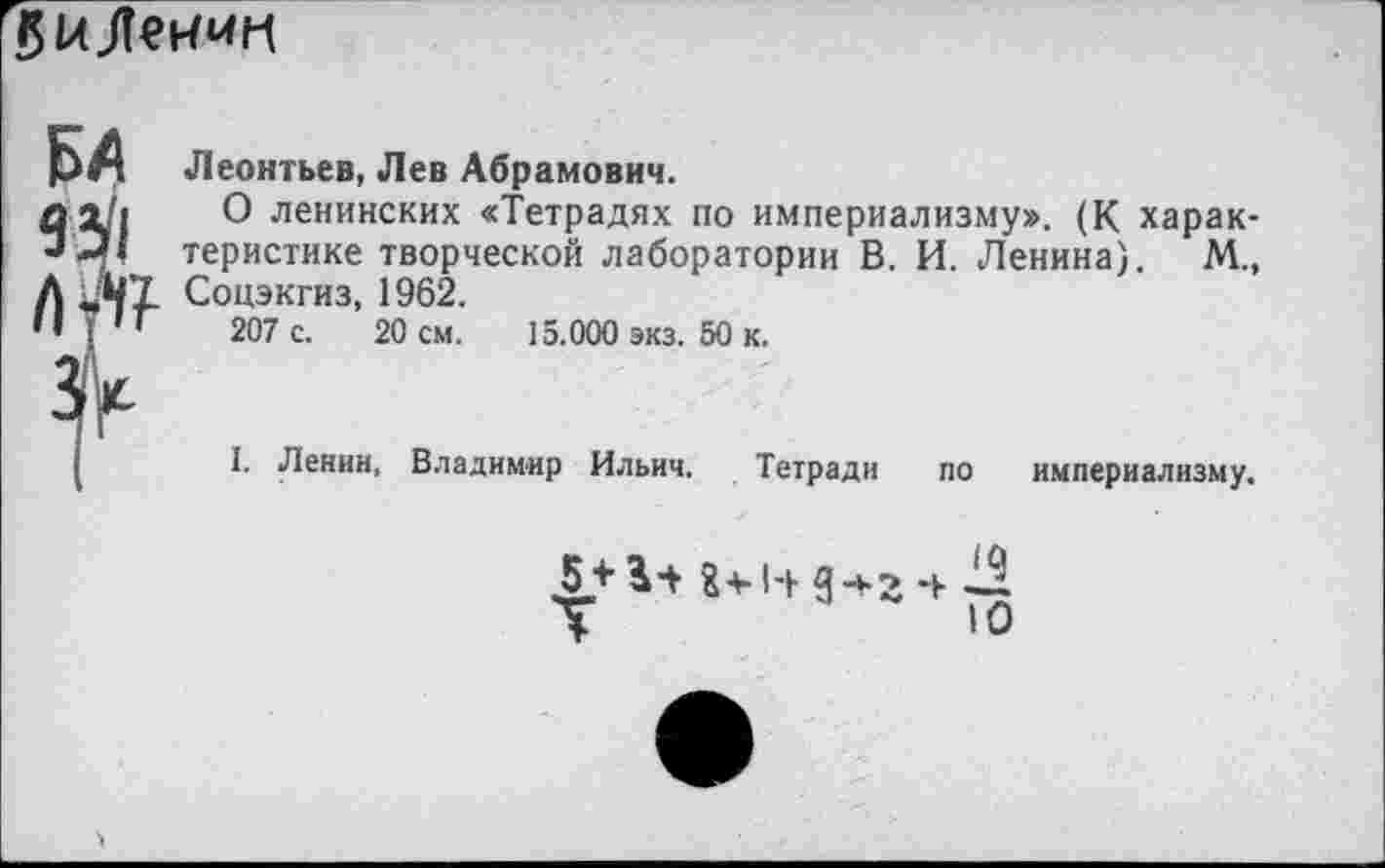 ﻿
БА 93'1 Л-*1?
Леонтьев, Лев Абрамович.
О ленинских «Тетрадях по империализму». (К характеристике творческой лаборатории В. И. Ленина). М., Соцэкгиз, 1962.
207 с. 20 см. 15.000 экз. 50 к.
I. Ленин. Владимир Ильич. Тетради по империализму.
5 + 3+8+1+3*2 4^
Т	ю